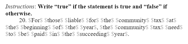 Instructions: Write “true" if the statement is true and "false" if
otherwise.
20. $For$ $those$ $liable$ $for$ $the$ $communitys $tax$ $at$
Sthe$ $beginning$ Sof$ $the$ $year$, Sthe$ $communityS $tax$ $need$
$to$ $be$ $paid$ $in$ $the$ $succeeding$ $year$.
