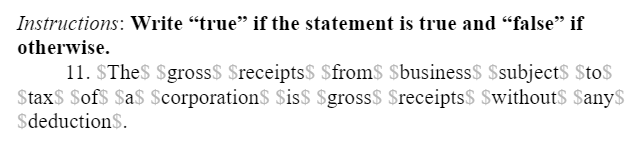 Instructions: Write “true" if the statement is true and "false" if
otherwise.
11. $The$ Sgross$ $receipts$ Sfrom$ $business$ $subject$ $to$
Stax$ Sof$ $a$ $corporationS Sis$ $gross$ Sreceipts$ $without$ Sany$
$deduction$.
