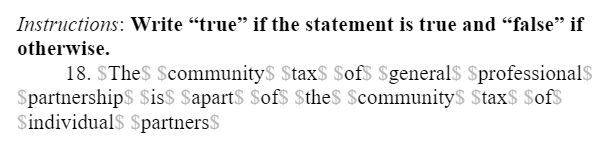 Instructions: Write “true" if the statement is true and "false" if
otherwise.
18. SThe$ Scommunity$ $tax$ $of$ $general$ $professional$
$partnership$ $is$ $apart$ Sof$ $the$ Scommunity$ $tax$ $of$
Sindividual$ $partners$
