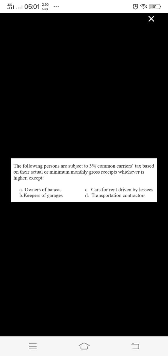 05:01 KB/s
2.90
illll
O 51
The following persons are subject to 3% common carriers' tax based
on their actual or minimum monthly gross receipts whichever is
higher, except:
c. Cars for rent driven by lessees
d. Transportation contractors
a. Owners of bancas
b.Keepers of garages
II
