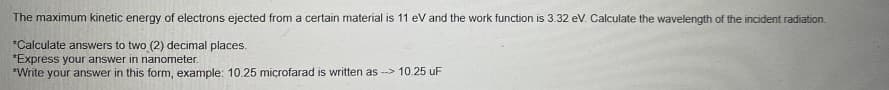 The maximum kinetic energy of electrons ejected from a certain material is 11 eV and the work function is 3.32 eV. Calculate the wavelength of the incident radiation.
*Calculate answers to two (2) decimal places.
*Express your answer in nanometer.
*Write your answer in this form, example: 10.25 microfarad is written as-> 10.25 uF