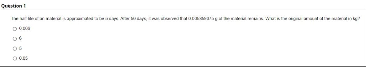 Question 1
The half-life of an material is approximated to be 5 days. After 50 days, it was observed that 0.005859375 g of the material remains. What is the original amount of the material in kg?
O 0.006
O 6
O 5
O 0.05