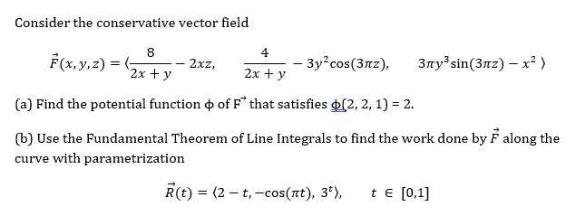 Consider the conservative vector field
8
4
F(x,y,z) =
- 2xz,
- 3y²cos(3nz),
3ny sin(3nz) – x² )
"2х + у
2х + у
(a) Find the potential function o of F that satisfies (2, 2, 1) = 2.
(b) Use the Fundamental Theorem of Line Integrals to find the work done by F along the
curve with parametrization
R(t) = (2 – t,-cos(at), 3*),
t e [0,1]
