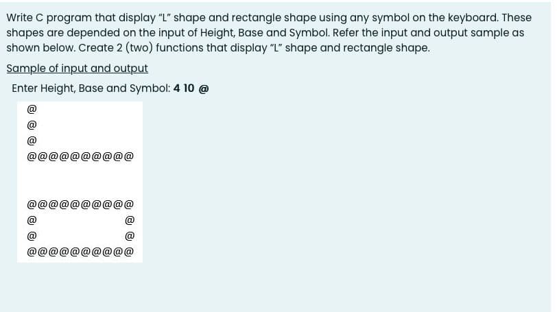 Write C program that display "L" shape and rectangle shape using any symbol on the keyboard. These
shapes are depended on the input of Height, Base and symbol. Refer the input and output sample as
shown below. Create 2 (two) functions that display "L" shape and rectangle shape.
Sample of input and output
Enter Height, Base and Symbol: 4 10 @
@
@
@@
