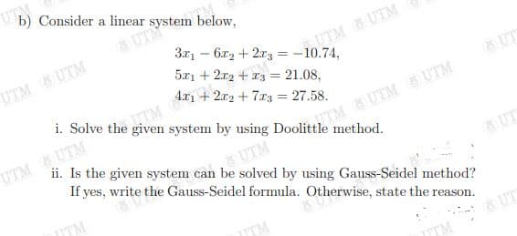 UTM
b) Consider a linear system below,
UTM
3x1 – 6x2 + 2r3 = -10.74,
5x1 + 2x2 + 13 = 21.08,
UTM UTM
UTM UTM
i. Solve the
4.x1 + 2r2 + 7r3 = 27.58.
UTM UTM
&UT
TTM&UTM UTM
method.
ii. Is the given system can be solved by using Gauss-Seidel method?
UTM
If yes, write the Gauss-Seidel formula. Otherwise, state the reason.
ITM
& UT
ITM
& UT
TM
