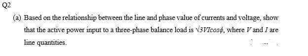 Q2
(a) Based on the relationship between the line and phase value of currents and voltage, show
that the active power input to a three-phase balance load is V3VIcoso, where V and I are
line quantities.
