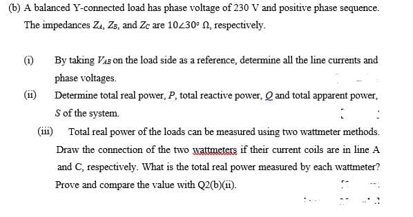 (b) A balanced Y-connected load has phase voltage of 230 V and positive phase sequence.
The impedances Za, Zs, and Zc are 10430° 2, respectively.
(i)
By taking VaB on the load side as a reference, determine all the line currents and
phase voltages.
(11)
Determine total real power, P, total reactive power, Q and total apparent power,
S of the system.
(i11) Total real power of the loads can be measured using two wattmeter methods.
Draw the connection of the two wattmeters if their current coils are in line A
and C, respectively. What is the total real power measured by each wattmeter?
Prove and compare the value with Q2(b)(ii).
