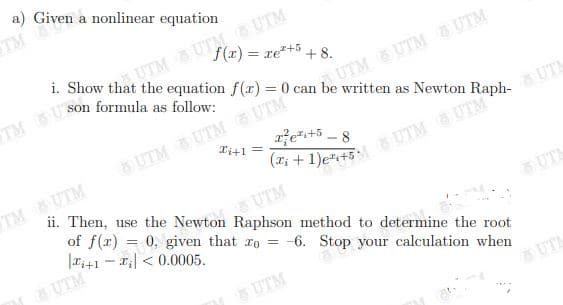 a) Given a nonlinear equation
TM
UTM UTM s UTM
f(x) = re*+5 + 8.
AUTM &UTM s UTM
6UTM UTM UTM
Xi+1 =
e+5 -8
TM UTM
ii. Then, use the Newton Raphson method to determine the root
of f(r) =
|Ti+1 - r| < 0.0005.
UTM
0, given that ro = -6. Stop your calculation when
UT
GUTM
6UTM
UTA
