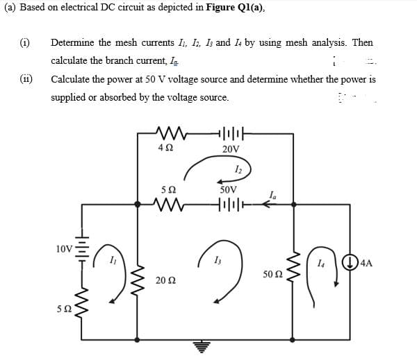 (a) Based on electrical DC circuit as depicted in Figure Q1(a),
(i)
Determine the mesh currents I, I, Is and I4 by using mesh analysis. Then
calculate the branch current, I.
(11
Calculate the power at 50 V voltage source and determine whether the power is
supplied or absorbed by the voltage source.
20V
5Ω
SoV
Ia
10V
I4
(4A
50 2
20Ω
50
