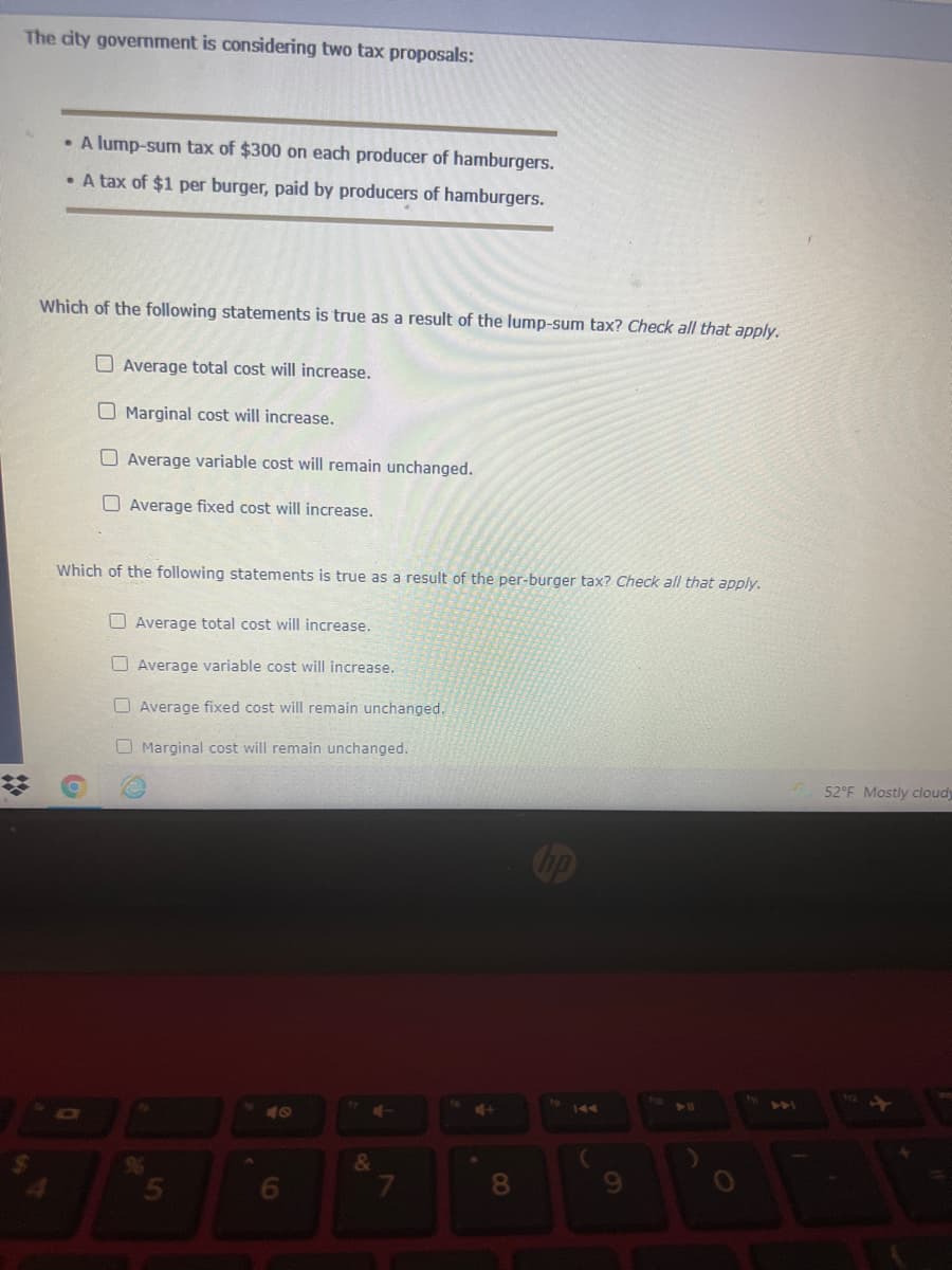 The city govermment is considering two tax proposals:
• A lump-sum tax of $300 on each producer of hamburgers.
• A tax of $1 per burger, paid by producers of hamburgers.
Which of the following statements is true as a result of the lump-sum tax? Check all that apply.
O Average total cost will increase.
O Marginal cost will increase.
O Average variable cost will remain unchanged.
O Average fixed cost will increase.
Which of the following statements is true as a result of the per-burger tax? Check all that apply.
OAverage total cost will increase.
O Average variable cost will increase.
O Average fixed cost will remain unchanged.
O Marginal cost will remain unchanged.
52°F Mostly cloudy
Cop
441
DI
&
8.
