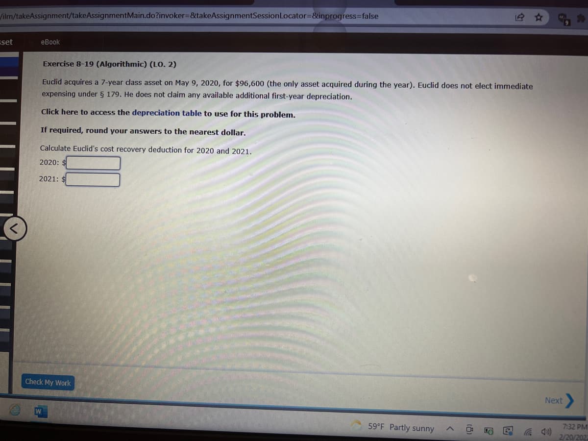 ilm/takeAssignment/takeAssignmentMain.do?invoker=&takeAssignmentSessionLocator=&inprogress3false
sset
еВook
Exercise 8-19 (Algorithmic) (LO. 2)
Euclid acquires a 7-year class asset on May 9, 2020, for $96,600 (the only asset acquired during the year). Euclid does not elect immediate
expensing under 5 179. He does not claim any available additional first-year depreciation.
Click here to access the depreciation table to use for this problem.
If required, round your answers to the nearest dollar.
Calculate Euclid's cost recovery deduction for 2020 and 2021.
2020: $
2021:
Check My Work
Next
59°F Partly sunny
7:32 PM
2/20/202
