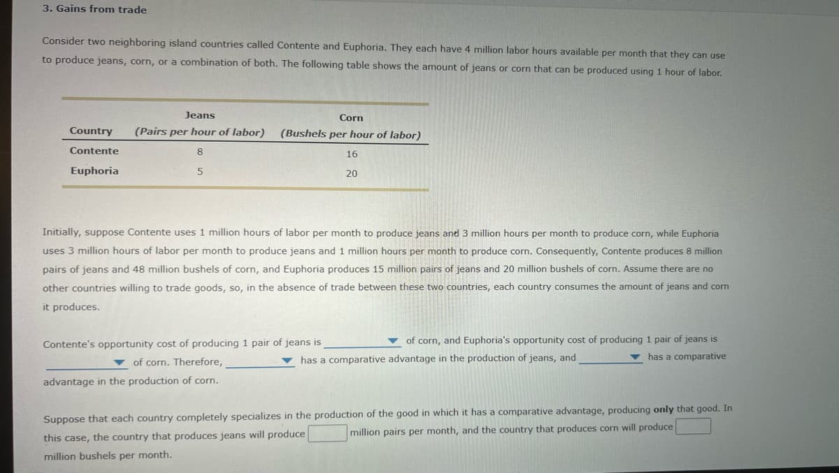 3. Gains from trade
Consider two neighboring island countries called Contente and Euphoria. They each have 4 million labor hours available per month that they can use
to produce jeans, corn, or a combination of both. The following table shows the amount of jeans or corn that can be produced using 1 hour of labor.
Jeans
Corn
Country
(Pairs per hour of labor)
(Bushels per hour of labor)
Contente
16
Euphoria
20
Initially, suppose Contente uses 1 million hours of labor per month to produce jeans and 3 million hours per month to produce corn, while Euphoria
uses 3 million hours of labor per month to produce jeans and 1 million hours per month to produce corn. Consequently, Contente produces 8 million
pairs of jeans and 48 million bushels of corn, and Euphoria produces 15 million pairs of jeans and 20 million bushels of corn. Assume there are no
other countries willing to trade goods, so, in the absence of trade between these two countries, each country consumes the amount of jeans and corn
it produces.
Contente's opportunity cost of producing 1 pair of jeans is
of corn, and Euphoria's opportunity cost of producing 1 pair of jeans is
v of corn. Therefore,
has a comparative advantage in the production of jeans, and
v has a comparative
advantage in the production of corn.
Suppose that each country completely specializes in the production of the good in which it has a comparative advantage, producing only that good. In
million pairs per month, and the country that produces corn will produce
this case, the country that produces jeans will produce
million bushels per month.
