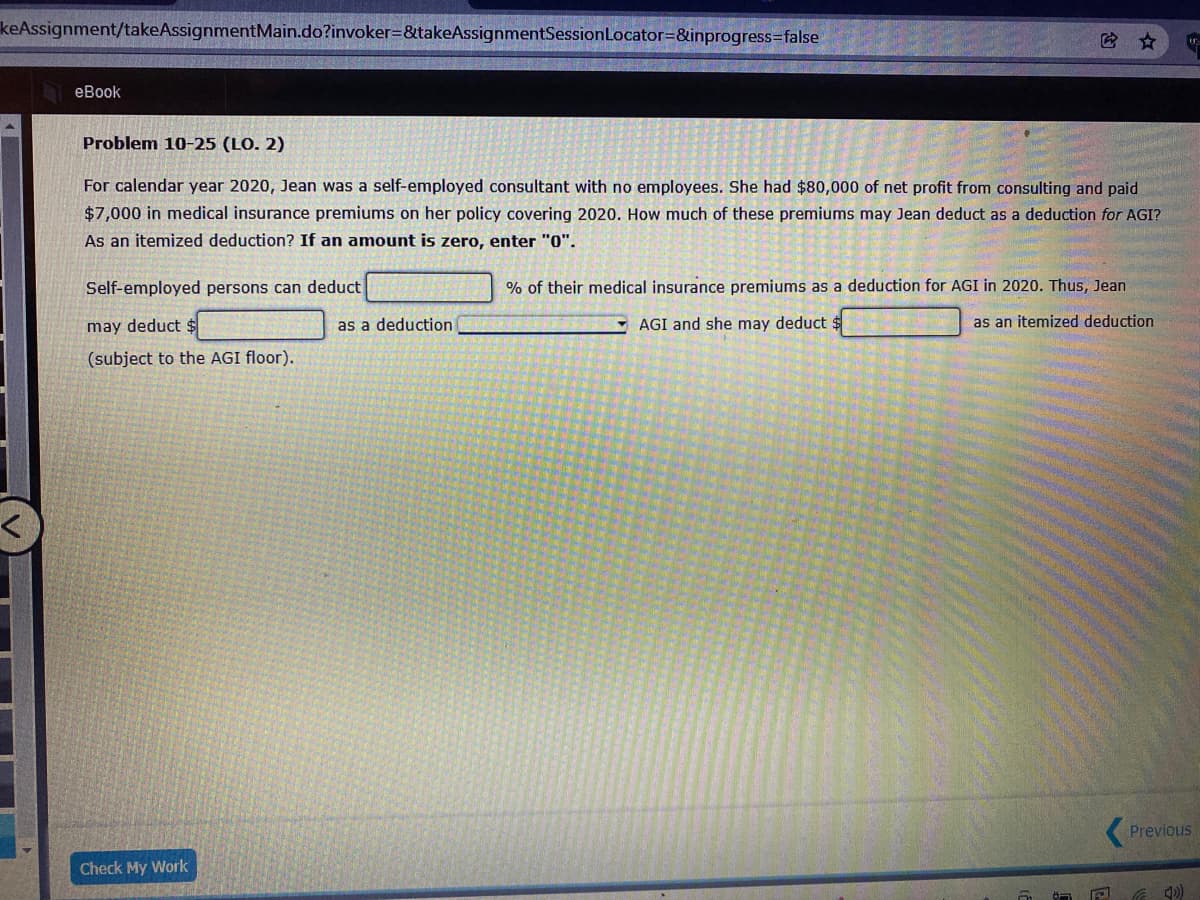 keAssignment/takeAssignmentMain.do?invoker=&takeAssignmentSessionLocator=&inprogress3false
еВook
Problem 10-25 (LO. 2)
For calendar year 2020, Jean was a self-employed consultant with no employees. She had $80,000 of net profit from consulting and paid
$7,000 in medical insurance premiums on her policy covering 2020. How much of these premiums may Jean deduct as a deduction for AGI?
As an itemized deduction? If an amount is zero, enter "0".
Self-employed persons can deduct
% of their medical insurance premiums as a deduction for AGI in 2020. Thus, Jean
may deduct $
as a deduction
- AGI and she may deduct $
as an itemized deduction
(subject to the AGI floor).
Previous
Check My Work
