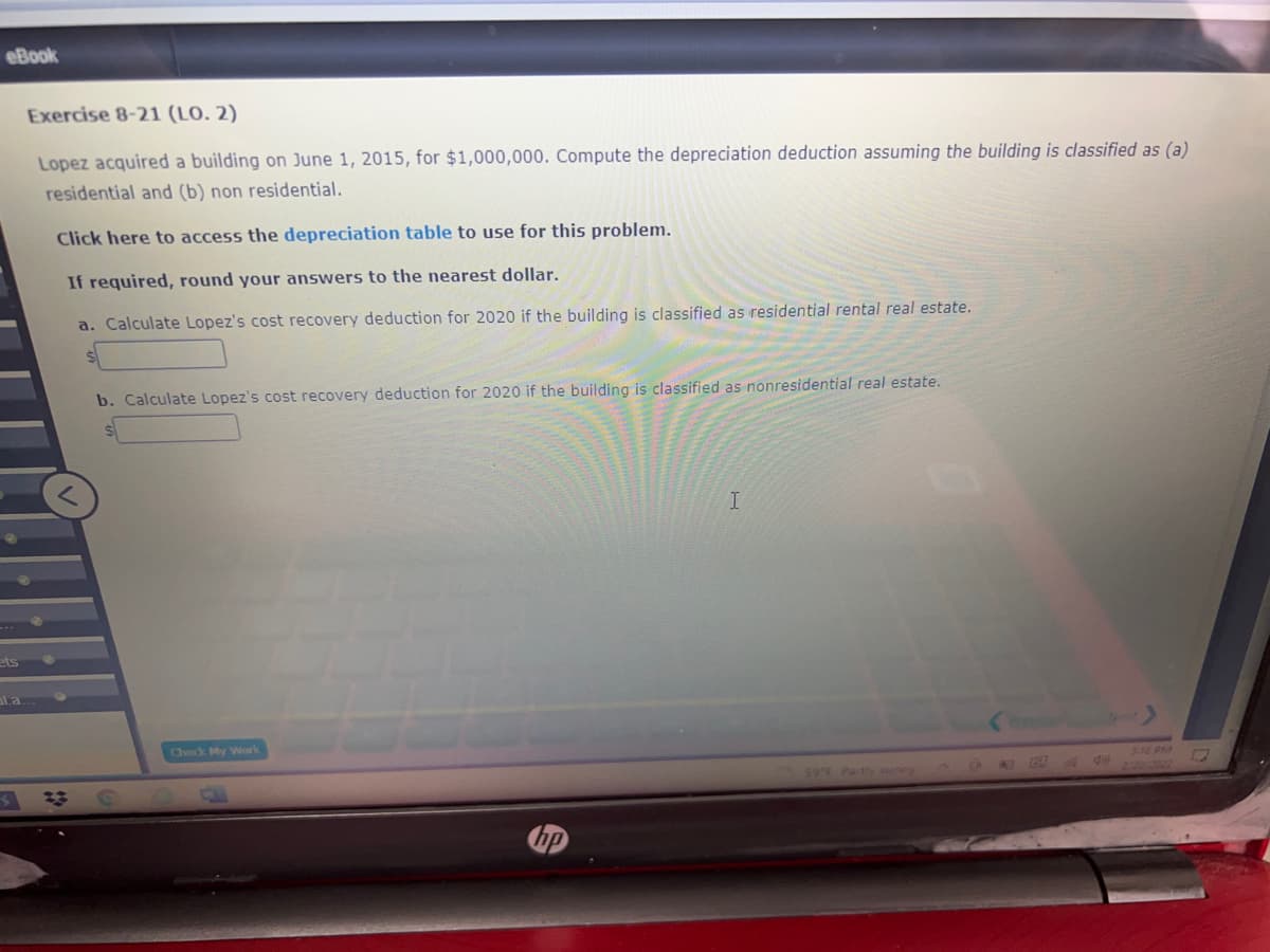 eBook
Exercise 8-21 (LO. 2)
Lopez acquired a building on June 1, 2015, for $1,000,000. Compute the depreciation deduction assuming the building is classified as (a)
residential and (b) non residential.
Click here to access the depreciation table to use for this problem.
If required, round your answers to the nearest dollar.
a. Calculate Lopez's cost recovery deduction for 2020 if the building is classified as residential rental real estate.
b. Calculate Lopez's cost recovery deduction for 2020 if the building is classified as nonresidential real estate.
ets
al.a
Check My Work
216 PM
59 F Partly suney
CA
4 de
