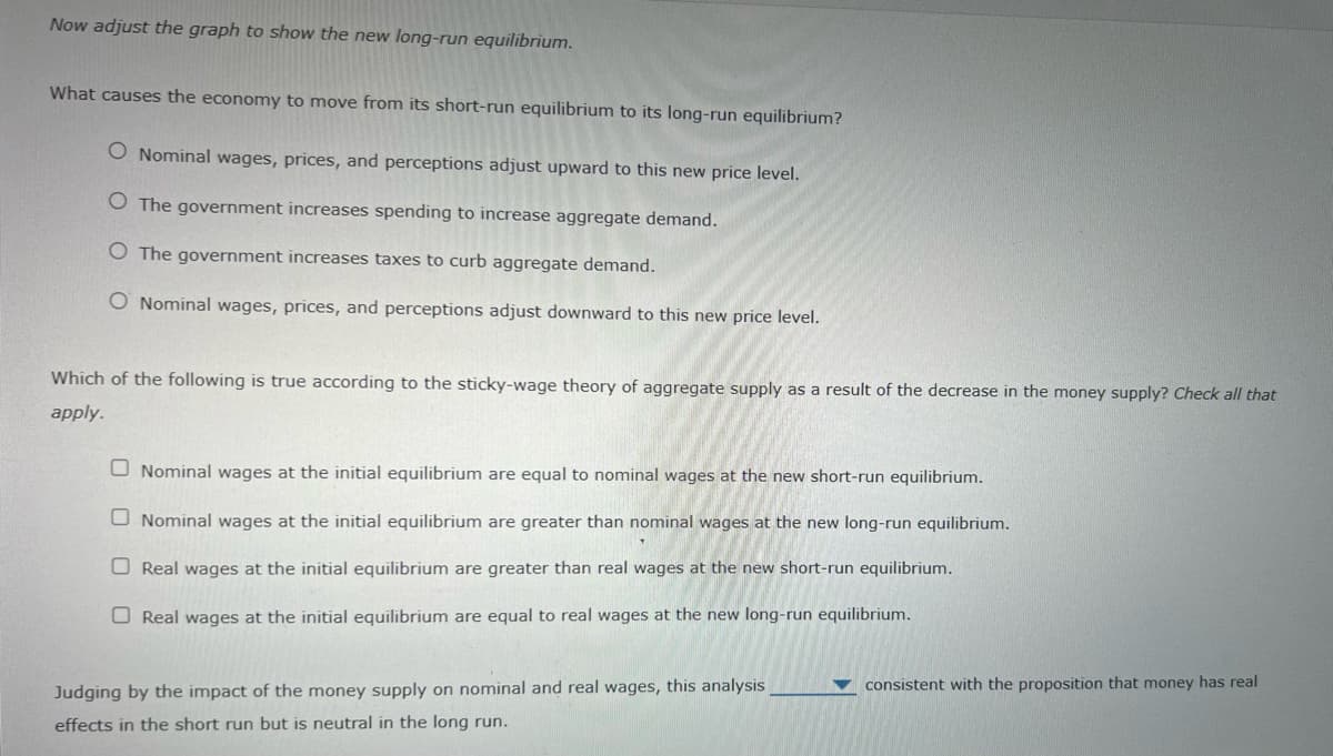 Now adjust the graph to show the new long-run equilibrium.
What causes the economy to move from its short-run equilibrium to its long-run equilibrium?
O Nominal wages, prices, and perceptions adjust upward to this new price level.
O The government increases spending to increase aggregate demand.
O The government increases taxes to curb aggregate demand.
O Nominal wages, prices, and perceptions adjust downward to this new price level.
Which of the following is true according to the sticky-wage theory of aggregate supply as a result of the decrease in the money supply? Check all that
apply.
O Nominal wages at the initial equilibrium are equal to nominal wages at the new short-run equilibrium.
Nominal wages at the initial equilibrium are greater than nominal wages at the new long-run equilibrium.
Real wages at the initial equilibrium are greater than real wages at the new short-run equilibrium.
Real wages at the initial equilibrium are equal to real wages at the new long-run equilibrium.
consistent with the proposition that money has real
Judging by the impact of the money supply on nominal and real wages, this analysis
effects in the short run but is neutral in the long run.