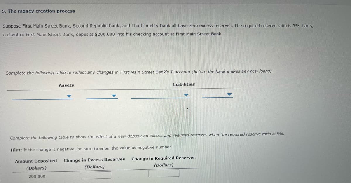 5. The money creation process
Suppose First Main Street Bank, Second Republic Bank, and Third Fidelity Bank all have zero excess reserves. The required reserve ratio is 5%. Larry,
a client of First Main Street Bank, deposits $200,000 into his checking account at First Main Street Bank.
Complete the following table to reflect any changes in First Main Street Bank's T-account (before the bank makes any new loans).
Assets
Liabilities
Complete the following table to show the effect of a new deposit on excess and required reserves when the required reserve ratio is 5%.
Hint: If the change is negative, be sure to enter the value as negative number.
Amount Deposited Change in Excess Reserves
Change in Required Reserves
(Dollars)
(Dollars)
(Dollars)
200,000