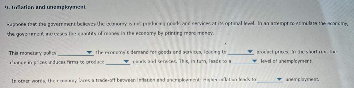 9. Inflation and unemployment
Suppose that the government believes the economy is not producing goods and services at its optimal level. In an attempt to stimulate the economy,
the government increases the quantity of money in the economy by printing more money.
This monetary policy
the economy's demand for goods and services, leading to
goods and services. This, in turn, leads to a
product prices. In the short run, the
level of unemployment.
change in prices induces firms to produce.
In other words, the economy faces a trade-off between inflation and unemployment: Higher inflation leads to
unemployment.