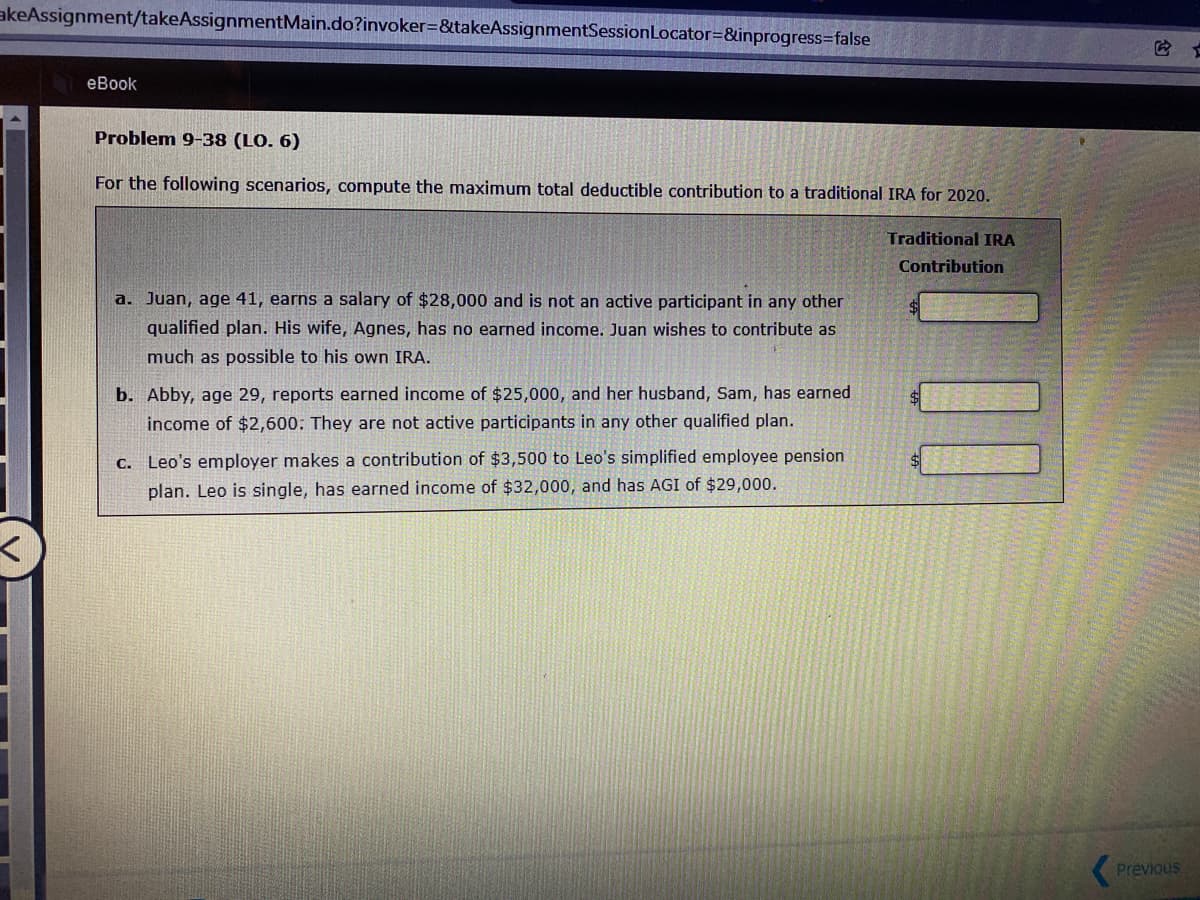 akeAssignment/takeAssignmentMain.do?invoker=&takeAssignmentSessionLocator=&inprogress=false
еВook
Problem 9-38 (LO. 6)
For the following scenarios, compute the maximum total deductible contribution to a traditional IRA for 2020.
Traditional IRA
Contribution
a. Juan, age 41, earns a salary of $28,000 and is not an active participant in any other
qualified plan. His wife, Agnes, has no earned income. Juan wishes to contribute as
much as possible to his own IRA.
b. Abby, age 29, reports earned income of $25,000, and her husband, Sam, has earned
income of $2,600: They are not active participants in any other qualified plan.
C. Leo's employer makes a contribution of $3,500 to Leo's simplified employee pension
plan. Leo is single, has earned income of $32,000, and has AGI of $29,000.
(Previous
