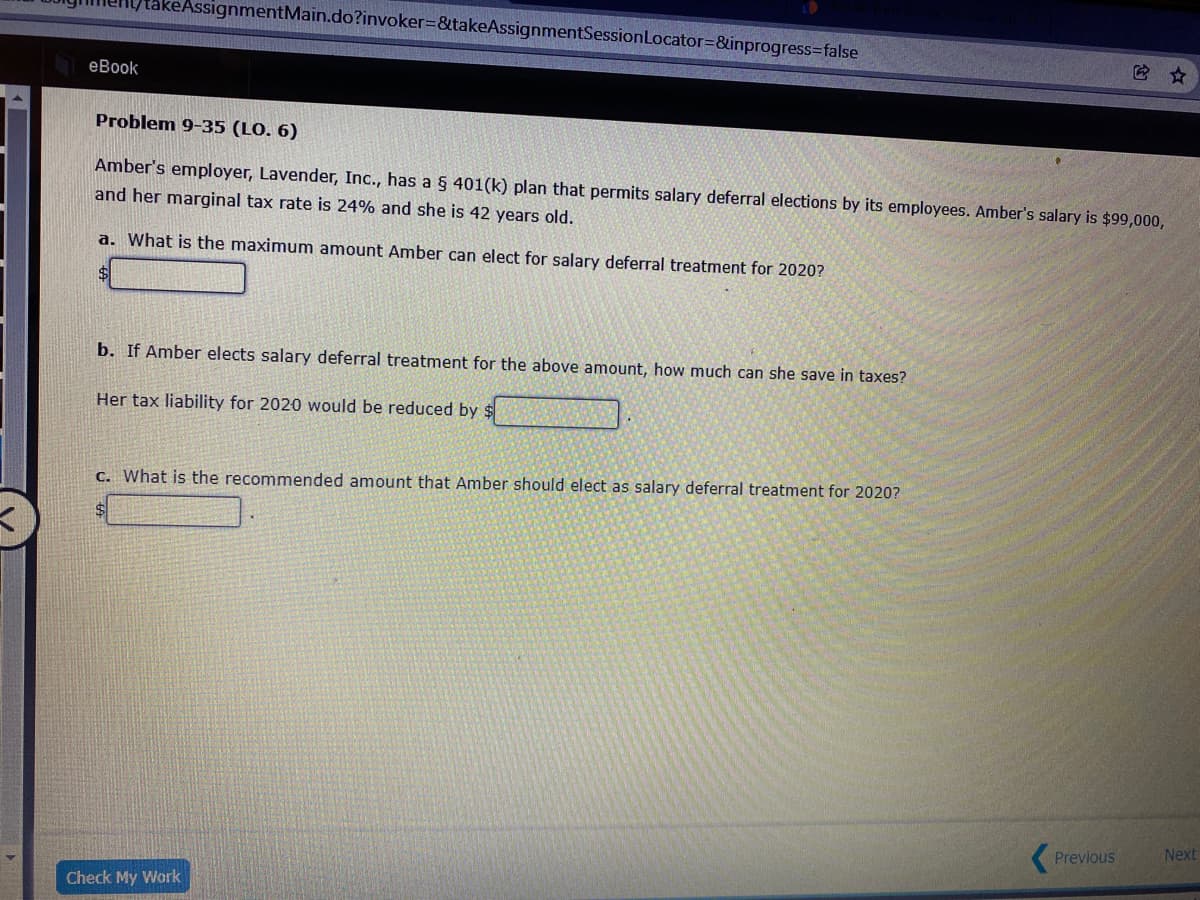 keAssignmentMain.do?invoker=&takeAssignmentSessionLocator=&inprogress3false
еВook
Problem 9-35 (LO. 6)
Amber's employer, Lavender, Inc., has a 5 401(k) plan that permits salary deferral elections by its employees. Amber's salary is $99,000,
and her marginal tax rate is 24% and she is 42 years old.
a. What is the maximum amount Amber can elect for salary deferral treatment for 2020?
b. If Amber elects salary deferral treatment for the above amount, how much can she save in taxes?
Her tax liability for 2020 would be reduced by $
C. What is the recommended amount that Amber should elect as salary deferral treatment for 2020?
Previous
Next
Check My Work

