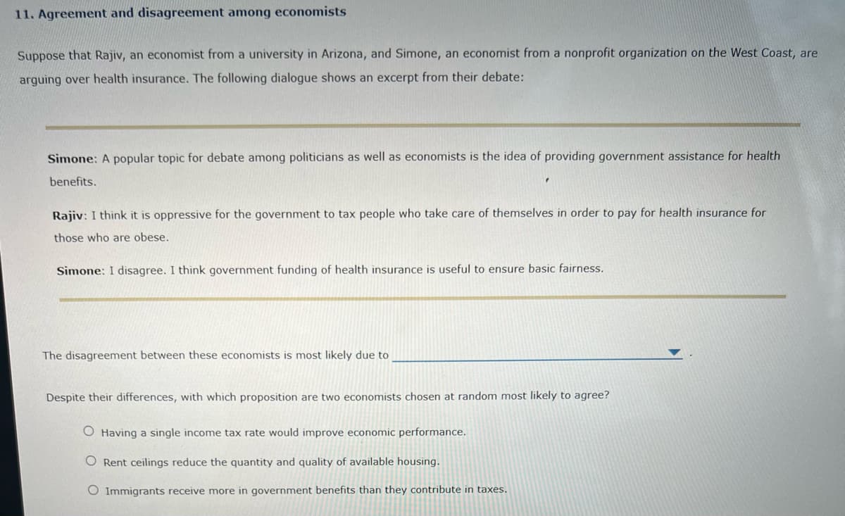 11. Agreement and disagreement among economists
Suppose that Rajiv, an economist from a university in Arizona, and Simone, an economist from a nonprofit organization on the West Coast, are
arguing over health insurance. The following dialogue shows an excerpt from their debate:
Simone: A popular topic for debate among politicians as well as economists is the idea of providing government assistance for health
benefits.
Rajiv: I think it is oppressive for the government to tax people who take care of themselves in order to pay for health insurance for
those who are obese.
Simone: I disagree. I think government funding of health insurance is useful to ensure basic fairness.
The disagreement between these economists is most likely due to
Despite their differences, with which proposition are two economists chosen at random most likely to agree?
O Having a single income tax rate would improve economic performance.
O Rent ceilings reduce the quantity and quality of available housing.
O Immigrants receive more in government benefits than they contribute in taxes.