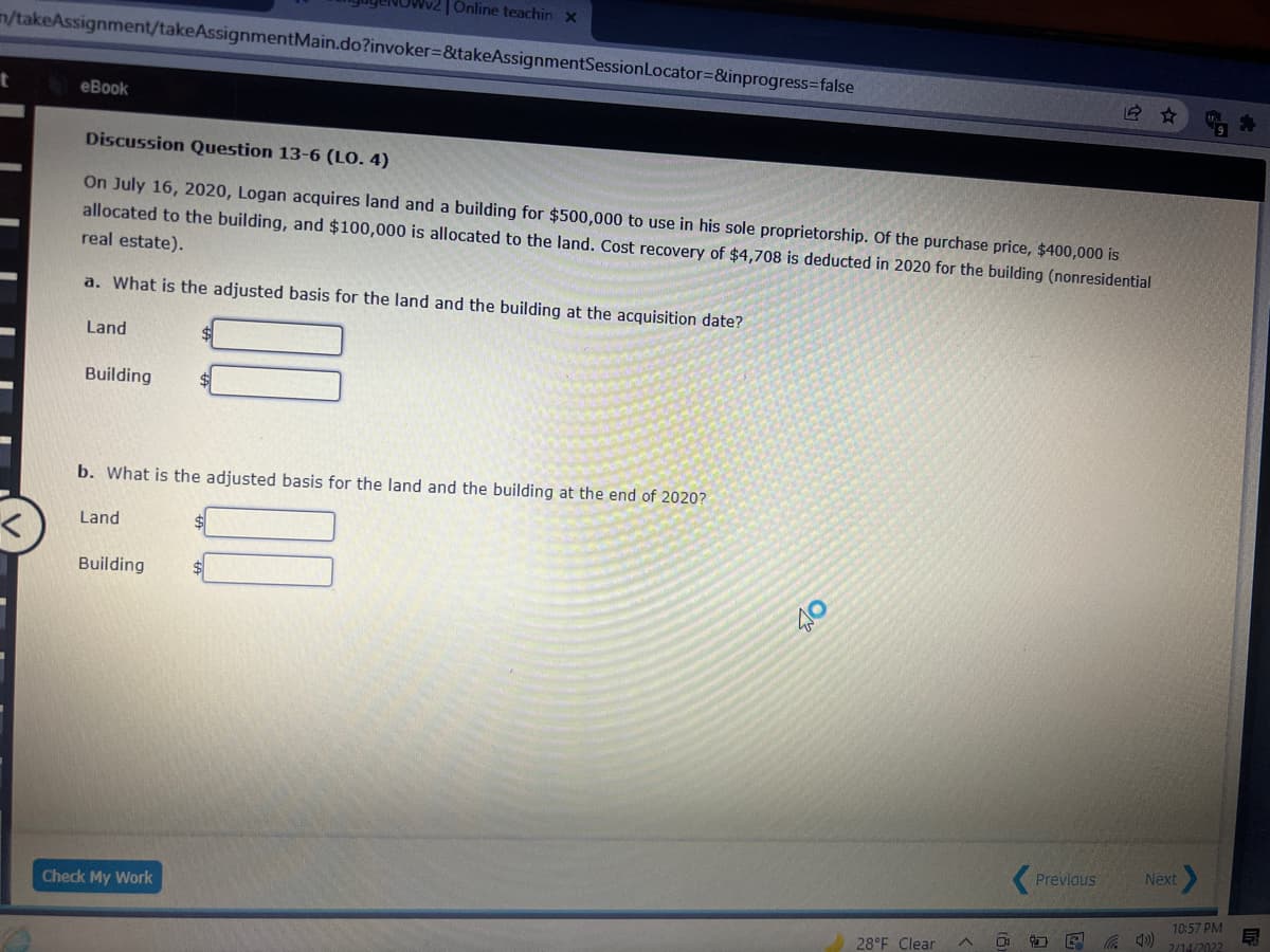 Online teachin x
n/takeAssignment/takeAssignmentMain.do?invoker3&takeAssignmentSessionLocator=&inprogress%3false
еВook
Discussion Question 13-6 (LO. 4)
On July 16, 2020, Logan acquires land and a building for $500,000 to use in his sole proprietorship. Of the purchase price, $400,000 is
allocated to the building, and $100,000 is allocated to the land. Cost recovery of $4,708 is deducted in 2020 for the building (nonresidential
real estate).
a. What is the adjusted basis for the land and the building at the acquisition date?
Land
Building
b. What is the adjusted basis for the land and the building at the end of 2020?
Land
Building
$
40
Previous
Next
Check My Work
10:57 PM
28°F Clear
2/14/2022
