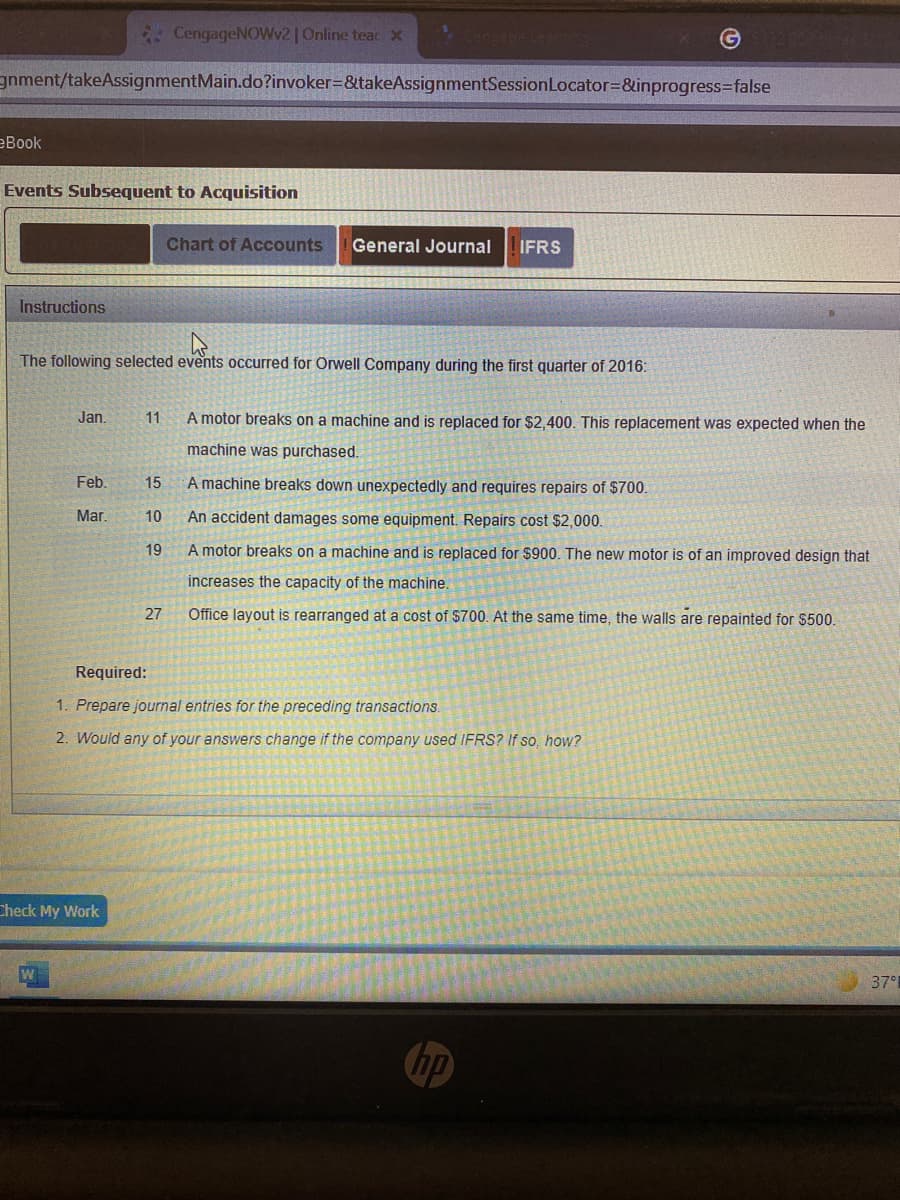 * CengageNOWv2 | Online teacx
gnment/takeAssignmentMain.do?invoker=&takeAssignmentSessionLocator=&inprogress=false
еВook
Events Subsequent to Acquisition
Chart of Accounts
General Journal
IFRS
Instructions
The following selected events occurred for Orwell Company during the first quarter of 2016:
Jan.
A motor breaks on a machine and is replaced for $2,400. This replacement was expected when the
11
machine was purchased.
Feb.
15
A machine breaks down unexpectedly and requires repairs of $700.
Mar.
10
An accident damages some equipment. Repairs cost $2,000.
19
A motor breaks on a machine and is replaced for $900. The new motor is of an improved design that
increases the capacity of the machine.
27
Office layout is rearranged at a cost of $700. At the same time, the walls are repainted for $500.
Required:
1. Prepare journal entries for the preceding transactions.
2. Would any of your answers change if the company used IFRS? If so, how?
Check My Work
37°
hp
