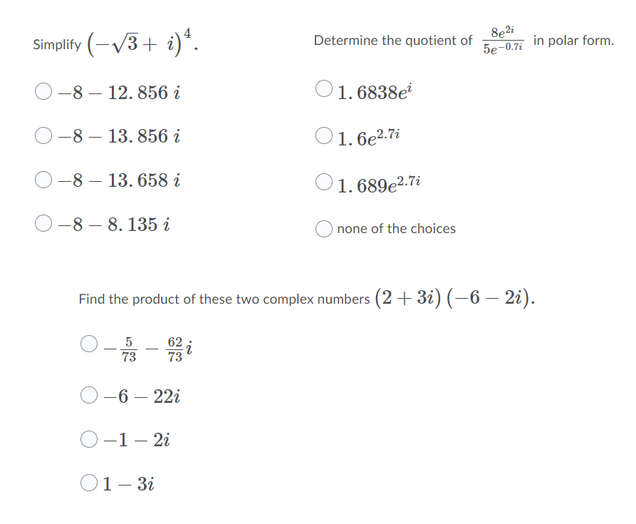 Simplify (-V3+ i)*.
8e2i
in polar form.
5e-0.7i
Determine the quotient of
-8 – 12. 856 i
O1. 6838e
О-8 — 13. 856 і
O1. 6e2.7i
—8 — 13. 658 і
O 1. 689e2.7i
—8 — 8. 135 і
none of the choices
Find the product of these two complex numbers (2 + 3i) (-6 – 2i).
5
73
О -6 — 221
О-1— 21
O1- 3i
1 —
