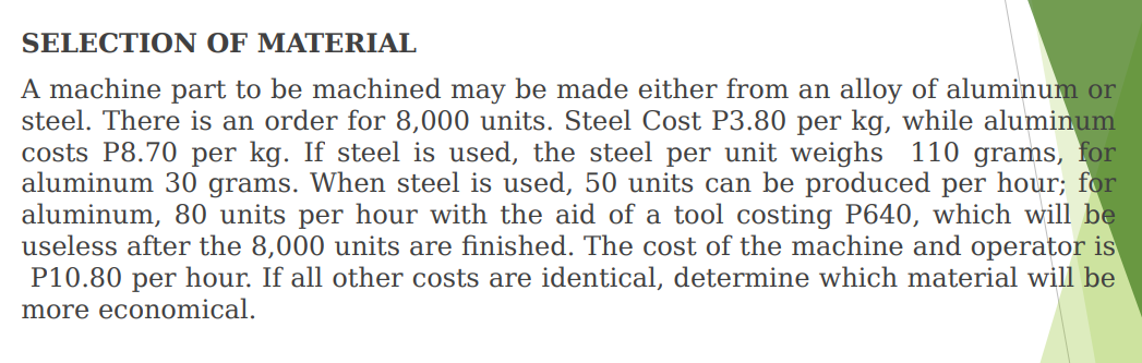 SELECTION OF MATERIAL
A machine part to be machined may be made either from an alloy of aluminum or
steel. There is an order for 8,000 units. Steel Cost P3.80 per kg, while aluminum
costs P8.70 per kg. If steel is used, the steel per unit weighs 110 grams, for
aluminum 30 grams. When steel is used, 50 units can be produced per hour; for
aluminum, 80 units per hour with the aid of a tool costing P640, which will be
useless after the 8,000 units are finished. The cost of the machine and operator is
P10.80 per hour. If all other costs are identical, determine which material will be
more economical.
