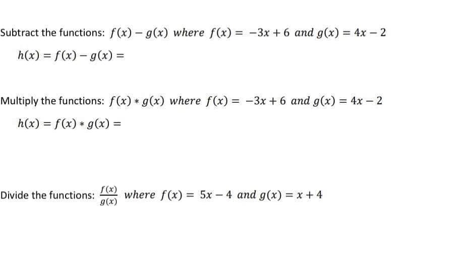 Subtract the functions: f(x) - g(x) where f(x) = -3x + 6 and g(x) = 4x - 2
%3D
%3D
h(x) = f(x) – g(x) =
Multiply the functions: f(x) * g(x) where f(x) = -3x + 6 and g(x) = 4x – 2
%3D
h(x) = f(x) * g(x) =
%3D
f(x)
where f(x) = 5x - 4 and g(x) = x+4
Divide the functions:
g(x)
