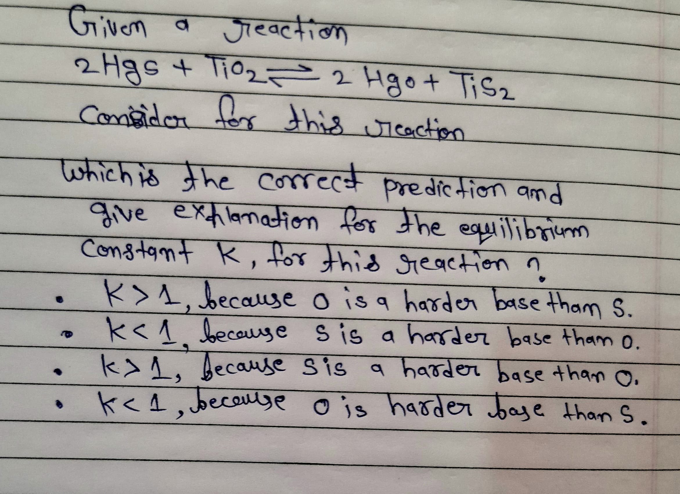 Given a
2 Hgs + Ti02 = 2 Hgo+ Tisz
consider for
जव्लीक
this icaction
which is the correct
prediction amd
give exflamation for the
हXnn Rox चाe
equilibrium
Constamt K, for thid seaetion n
K>1. because o is a harder base tham S.
k<1 because sis a harder base thamo.
k1, because Sis
k<4, beceuse o js harder baye than S.
a harder base than O.
