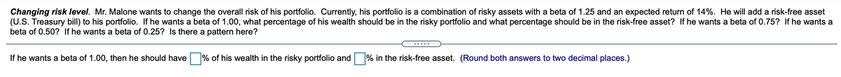 Changing risk level. Mr. Malone wants to change the overall risk of his portfolio. Currently, his portfolio is a combination of risky assets with a beta of 1.25 and an expected return of 14%. He will add a risk-free asset
(U.S. Treasury bill) to his portfolio. If he wants a beta of 1.00, what percentage of his wealth should be in the risky portfolio and what percentage should be in the risk-free asset? If he wants a beta of 0.75? If he wants a
beta of 0.50? If he wants a beta of 0.25? Is there a pattern here?
.....
If he wants a beta of 1.00, then he should have % of his wealth in the risky portfolio and
% in the risk-free asset. (Round both answers to two decimal places.)
