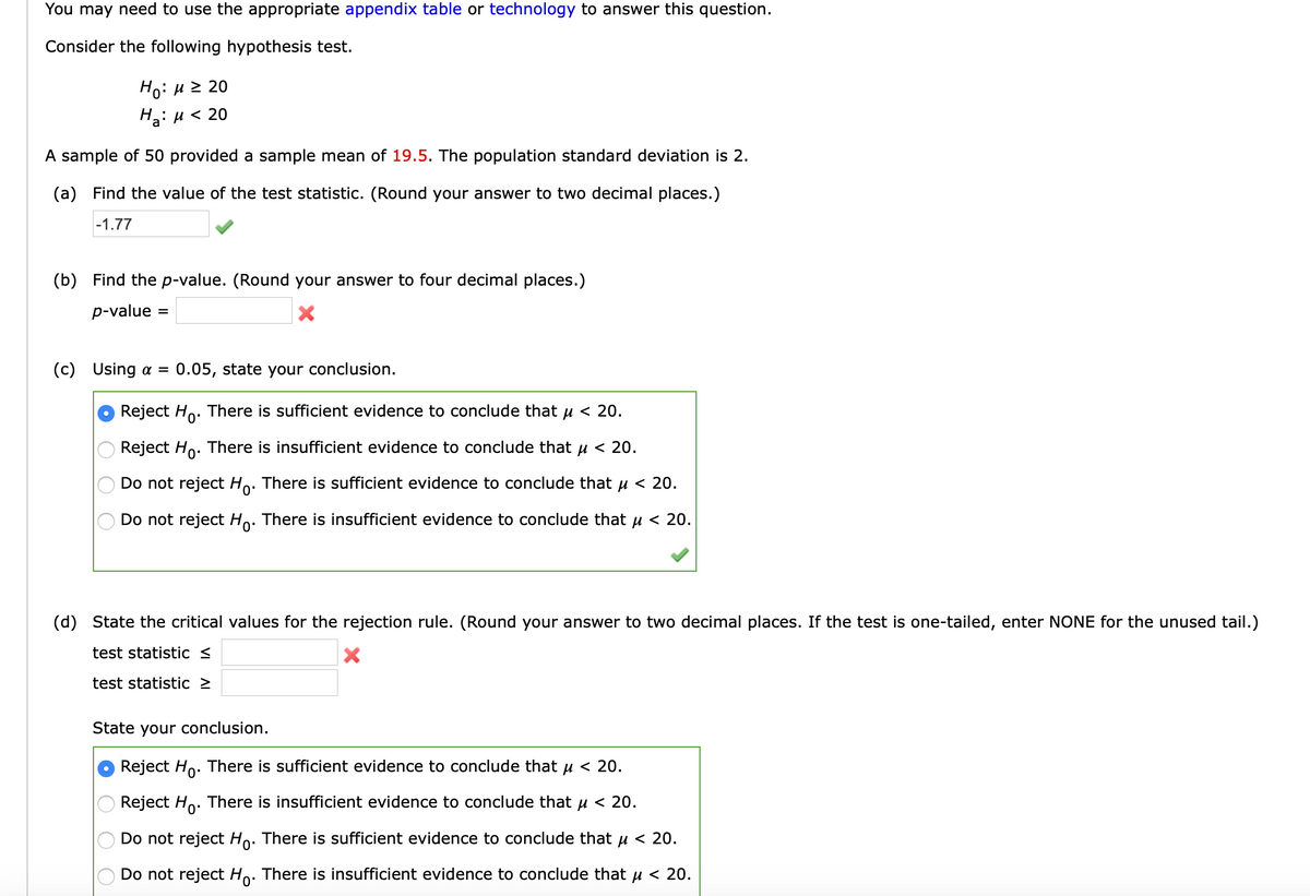 You may need to use the appropriate appendix table or technology to answer this question.
Consider the following hypothesis test.
Ho: H 2 20
На: и < 20
A sample of 50 provided a sample mean of 19.5. The population standard deviation is 2.
(a) Find the value of the test statistic. (Round your answer to two decimal places.)
|-1.77
(b) Find the p-value. (Round your answer to four decimal places.)
p-value
%3D
(c) Using a =
0.05, state your conclusion.
Reject Ho. There is sufficient evidence to conclude that u < 20.
Reject Ho. There is insufficient evidence to conclude that µ < 20.
Do not reject Ho. There is sufficient evidence to conclude that u < 20.
Do not reject Ho. There is insufficient evidence to conclude that u < 20.
(d) State the critical values for the rejection rule. (Round your answer to two decimal places. If the test is one-tailed, enter NONE for the unused tail.)
test statistic <
test statistic 2
State your conclusion.
Reject Ho. There is sufficient evidence to conclude that u < 20.
Reject Ho. There is insufficient evidence to conclude that u < 20.
Do not reject Ho. There is sufficient evidence to conclude that u < 20.
Do not reject Ho.
There is insufficient evidence to conclude that u < 20.
O O O O
