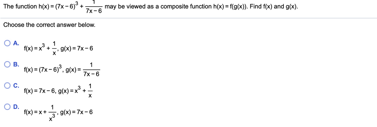 The function h(x) = (7x - 6) -
may be viewed as a composite function h(x) = f(g(x)). Find f(x) and g(x).
+
7х- 6
Choose the correct answer below.
А.
f(x) = x° + -
1
g(x) = 7x- 6
3
В.
1
f(x) = (7x – 6)°, g(x) =
7x -6
1
f(x) = 7x - 6, g(x) =x° + –
D.
f(x) = x+
1
, g(x) = 7x – 6
