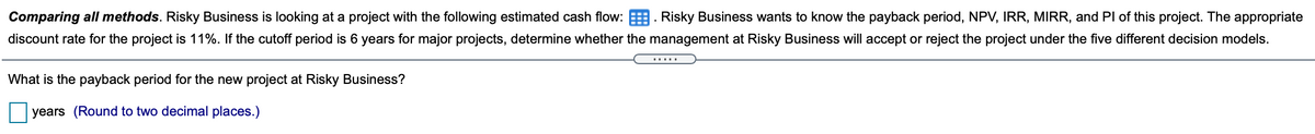 Comparing all methods. Risky Business is looking at a project with the following estimated cash flow: . Risky Business wants to know the payback period, NPV, IRR, MIRR, and Pl of this project. The appropriate
discount rate for the project is 11%. If the cutoff period is 6 years for major projects, determine whether the management at Risky Business will accept or reject the project under the five different decision models.
.....
What is the payback period for the new project at Risky Business?
years (Round to two decimal places.)
