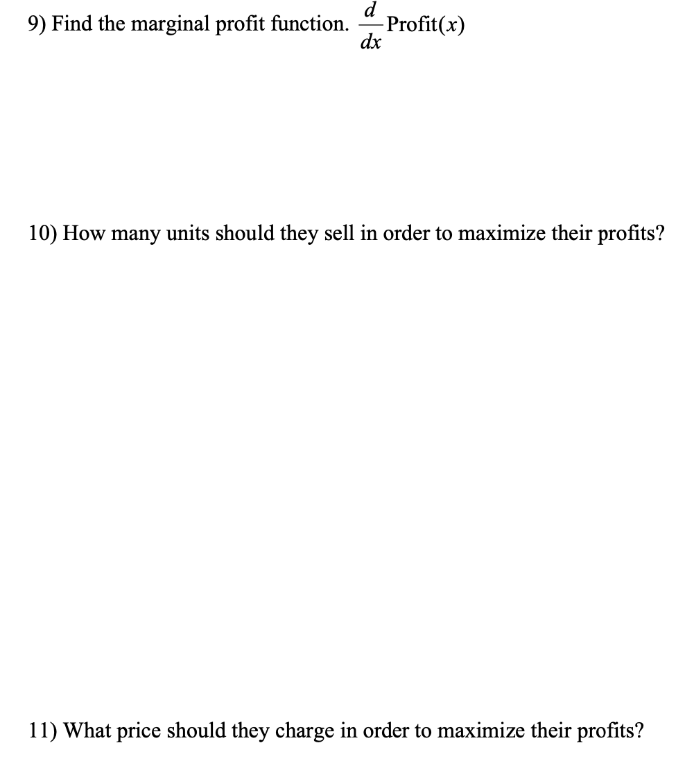 d
Profit(x)
dx
9) Find the marginal profit function.
10) How many units should they sell in order to maximize their profits?
11) What price should they charge in order to maximize their profits?
