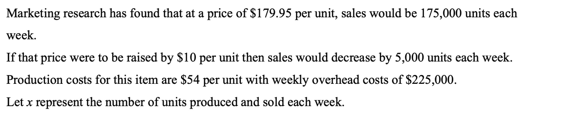 Marketing research has found that at a price of $179.95 per unit, sales would be 175,000 units each
week.
If that price were to be raised by $10 per unit then sales would decrease by 5,000 units each week.
Production costs for this item are $54 per unit with weekly overhead costs of $225,000.
Let x represent the number of units produced and sold each week.
