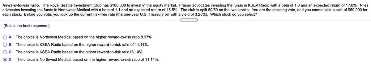 Reward-to-risk ratio. The Royal Seattle Investment Club has $100,000 to invest in the equity market. Frasier advocates investing the funds in KSEA Radio with a beta of 1.6 and an expected return of 17.6%. Niles
advocates investing the funds in Northwest Medical with a beta of 1.1 and an expected return of 15.5%. The club is split 50/50 on the two stocks. You are the deciding vote, and you cannot pick a split of $50,000 for
each stock. Before you vote, you look up the current risk-free rate (the one-year U.S. Treasury bill with a yield of 3.25%). Which stock do you select?
.....
(Select the best response.)
A. The choice is Northwest Medical based on the higher reward-to-risk ratio 8.97%
B. The choice is KSEA Radio based on the higher reward-to-risk ratio of 11.14%.
C. The choice is KSEA Radio based on the higher reward-to-risk ratio13.14%.
D. The choice is Northwest Medical based on the higher reward-to-risk ratio of 11.14%.
