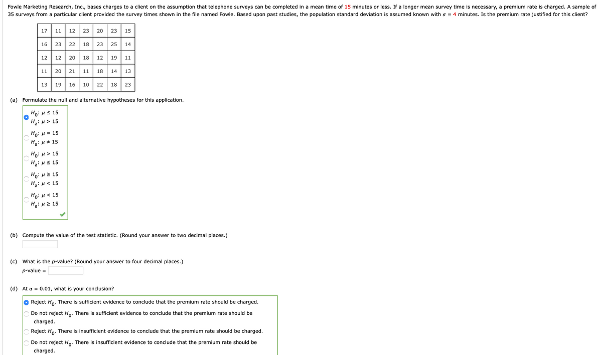 Fowle Marketing Research, Inc., bases charges to a client on the assumption that telephone surveys can be completed in a mean time of 15 minutes or less. If a longer mean survey time is necessary, a premium rate is charged. A sample of
35 surveys from a particular client provided the survey times shown in the file named Fowle. Based upon past studies, the population standard deviation is assumed known with o = 4 minutes. Is the premium rate justified for this client?
17
11
12
23
20
23
15
16
23
22
18
23
25
14
12
12
20
18
12
19
11
11
20
21
11
18
14
13
13
19
16
10
22
18
23
(a) Formulate the null and alternative hypotheses for this application.
Ho: Hs 15
На: и> 15
Ho: H = 15
Ha: u + 15
Ho: u > 15
Hai Hs 15
Ho: H 2 15
Ha: u < 15
Ho:u < 15
H3: u2 15
(b) Compute the value of the test statistic. (Round your answer to two decimal places.)
(c) What is the p-value? (Round your answer to four decimal places.)
p-value =
(d) At a = 0.01, what is your conclusion?
Reject Ho: There is sufficient evidence to conclude that the premium rate should be charged.
Do not reject Ho:
There is sufficient evidence to conclude that the premium rate should be
charged.
Reject Ho. There is insufficient evidence to conclude that the premium rate should be charged.
Do not reject Ho:
There is insufficient evidence to conclude that the premium rate should be
charged.
