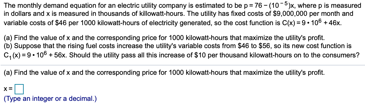 -5
The monthly demand equation for an electric utility company is estimated to be p = 76 – (10)x, where p is measured
in dollars and x is measured in thousands of killowatt-hours. The utility has fixed costs of $9,000,000 per month and
variable costs of $46 per 1000 kilowatt-hours of electricity generated, so the cost function is C(x) = 9• 106 + 46x.
(a) Find the value of x and the corresponding price for 1000 kilowatt-hours that maximize the utility's profit.
(b) Suppose that the rising fuel costs increase the utility's variable costs from $46 to $56, so its new cost function is
C, (x) = 9• 106 + 56x. Should the utility pass all this increase of $10 per thousand kilowatt-hours on to the consumers?
(a) Find the value of x and the corresponding price for 1000 kilowatt-hours that maximize the utility's profit.
X =
(Type an integer or a decimal.)
