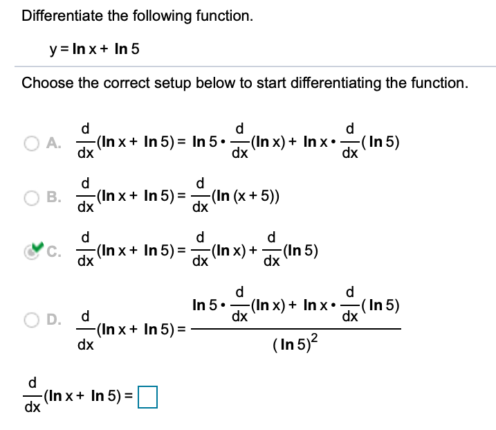 Differentiate the following function.
y = In x+ In 5
Choose the correct setup below to start differentiating the function.
d
d
d
O A.
-(In x+ In 5) = In 5.-(In x) + In x•-(In 5)
dx
dx
dx
d
d
(In x + In 5) =
dx
-(In (x+ 5))
dx
В.
d
d
d
-(In x+ In 5) =
(In x) +
dx
-(In 5)
C.
dx
dx
d
d
In 5.
(In x) + In x•
dx
-(In 5)
dx
d
O D.
-(In x + In 5) =
dx
( In 5)?
d.
-(In x+ In 5) =
dx
