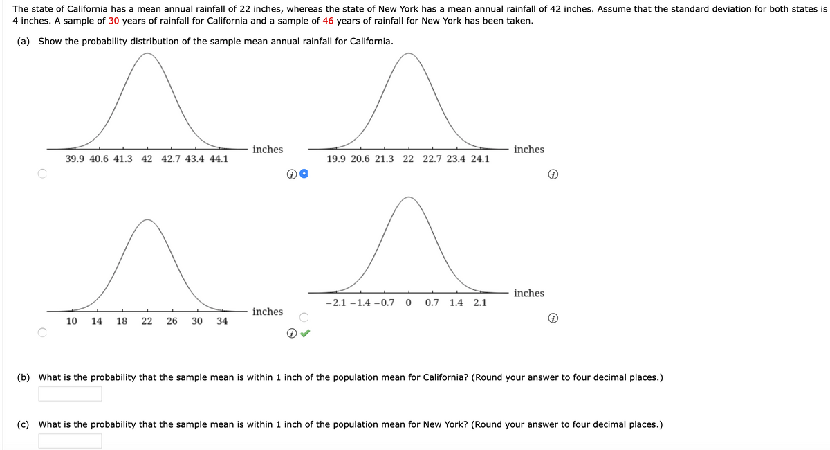 The state of California has a mean annual rainfall of 22 inches, whereas the state of New York has a mean annual rainfall of 42 inches. Assume that the standard deviation for both states is
4 inches. A sample of 30 years of rainfall for California and a sample of 46 years of rainfall for New York has been taken.
(a) Show the probability distribution of the sample mean annual rainfall for California.
inches
inches
39.9 40.6 41.3 42 42.7 43.4 44.1
19.9 20.6 21.3 22 22.7 23.4 24.1
inches
- 2.1 -1.4 -0.7 0
0.7
1.4 2.1
inches
10
14
18
22
26
30
34
(b) What is the probability that the sample mean is within 1 inch of the population mean for California? (Round your answer to four decimal places.)
(c) What is the probability that the sample mean is within 1 inch of the population mean for New York? (Round your answer to four decimal places.)
