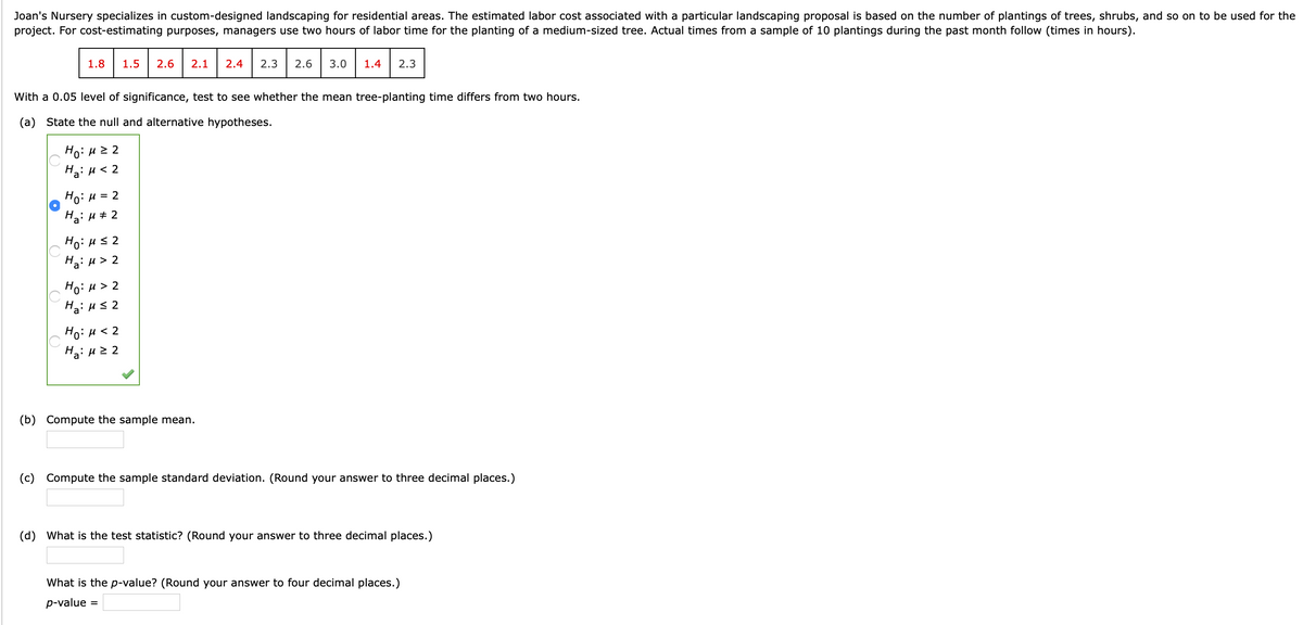 Joan's Nursery specializes in custom-designed landscaping for residential areas. The estimated labor cost associated with a particular landscaping proposal is based on the number of plantings of trees, shrubs, and so on to be used for the
project. For cost-estimating purposes, managers use two hours of labor time for the planting of a medium-sized tree. Actual times from a sample of 10 plantings during the past month follow (times in hours).
1.8
1.5
2.6
2.1
2.4
2.3
2.6
3.0
1.4
2.3
With a 0.05 level of significance, test to see whether the mean tree-planting time differs from two hours.
(a) State the null and alternative hypotheses.
Ho: H2 2
Ha: u < 2
Ho: H = 2
Ha: H + 2
Ho: Hs 2
Ha: H > 2
Ho: H > 2
Ha: Hs 2
Ho: u < 2
Ha: u 2 2
(b) Compute the sample mean.
(c) Compute the sample standard deviation. (Round your answer to three decimal places.)
(d) What is the test statistic? (Round your answer to three decimal places.)
What is the p-value? (Round your answer to four decimal places.)
p-value =
