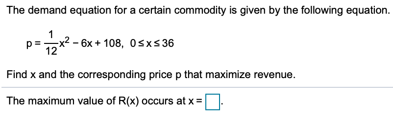 The demand equation for a certain commodity is given by the following equation.
- 6x + 108, Osx<36
12
Find x and the corresponding price p that maximize revenue.
The maximum value of R(x) occurs at x =
