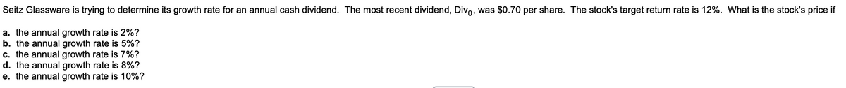 Seitz Glassware is trying to determine its growth rate for an annual cash dividend. The most recent dividend, Divo, was $0.70 per share. The stock's target return rate is 12%. What is the stock's price if
a. the annual growth rate is 2%?
b. the annual growth rate is 5%?
c. the annual growth rate is 7%?
d. the annual growth rate is 8%?
e. the annual growth rate is 10%?
