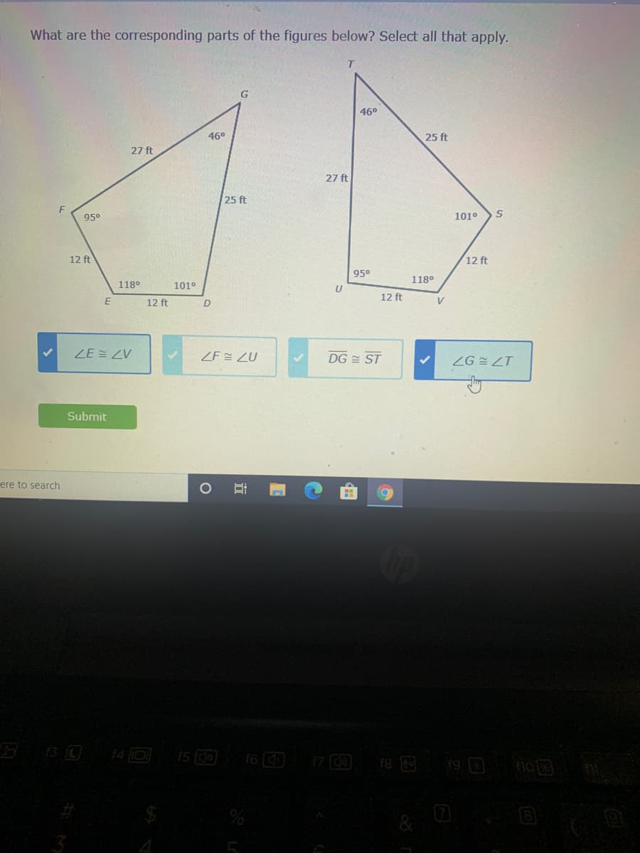 What are the corresponding parts of the figures below? Select all that apply.
46°
46°
25 ft
27 ft
27 ft
25 ft
95°
101°
12 ft
12 ft
95°
118°
118°
101°
U
12 ft
12 ft
V
ZE E ZV
ZF ZU
DG = ST
ZG E ZT
Submit
ere to search
13 0
f4 I0
15 10
f6
17 0
19 0
f8 E
no 3
