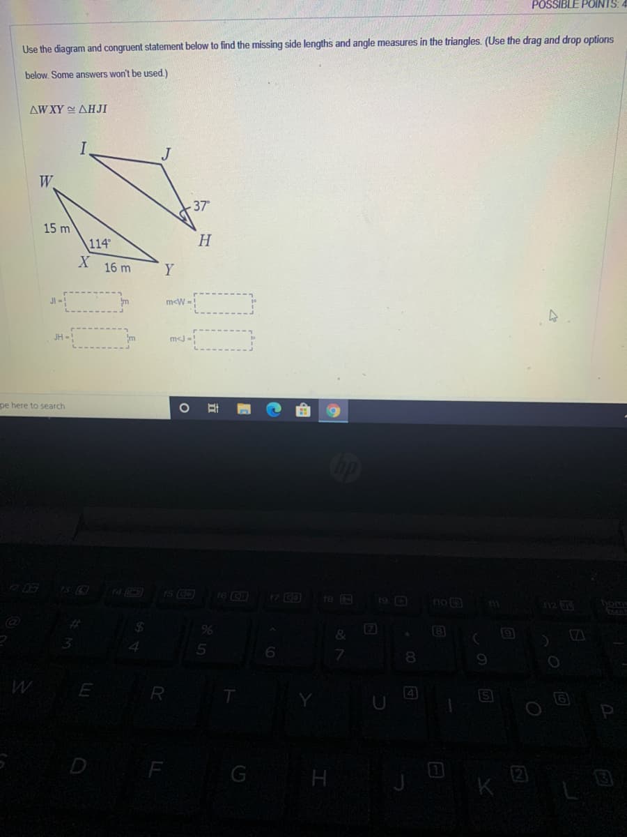 POSSIBLE POINTS:
Use the diagram and congruent statement below to find the missing side lengths and angle measures in the triangles. (Use the drag and drop options
below. Some answers won't be used.)
AW XY AHJI
W
37
15 m
114
H
16 m
Y
m<W =!
JH =!
m<J -!
pe here to search
op
73 C
17 CO
19 0
re
no 3
112
%23
&
(8
7.
8.
R
IS
D
G
H
K
