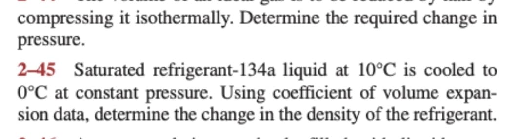 compressing it isothermally. Determine the required change in
pressure.
2-45 Saturated refrigerant-134a liquid at 10°C is cooled to
0°C at constant pressure. Using coefficient of volume expan-
sion data, determine the change in the density of the refrigerant.