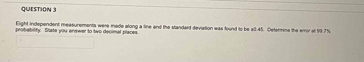 QUESTION 3
Eight independent measurements were made along a line and the standard deviation was found to be ±0.45. Determine the error at 99.7%
probability. State you answer to two decimal places.