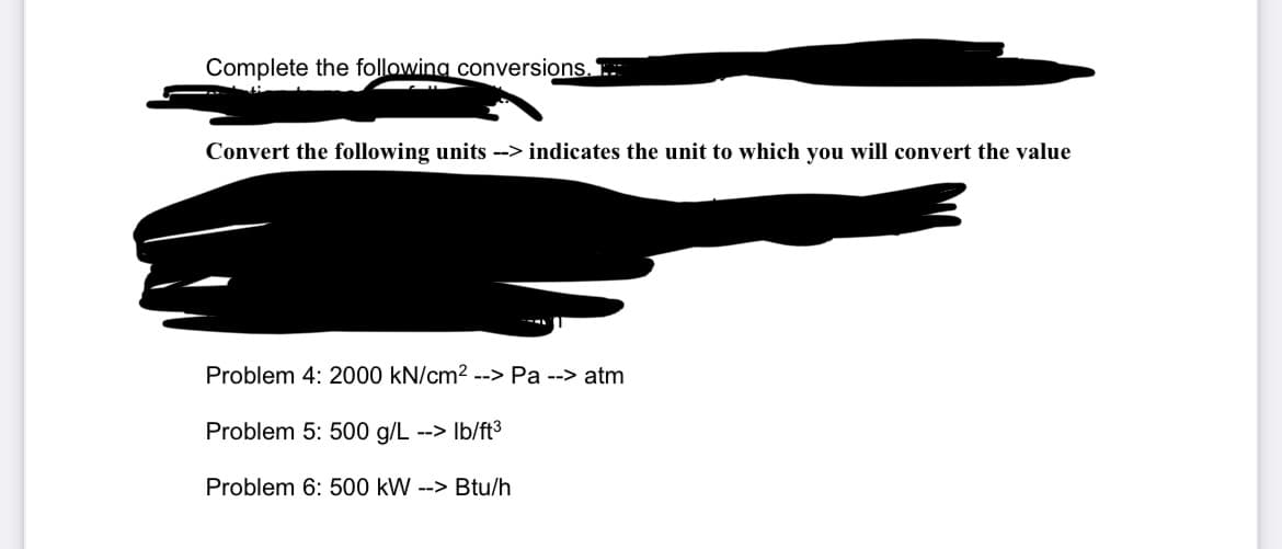 Complete the following conversions...
Convert the following units --> indicates the unit to which you will convert the value
Problem 4: 2000 kN/cm² --> Pa --> atm
Problem 5: 500 g/L --> lb/ft³
Problem 6: 500 kW --> Btu/h