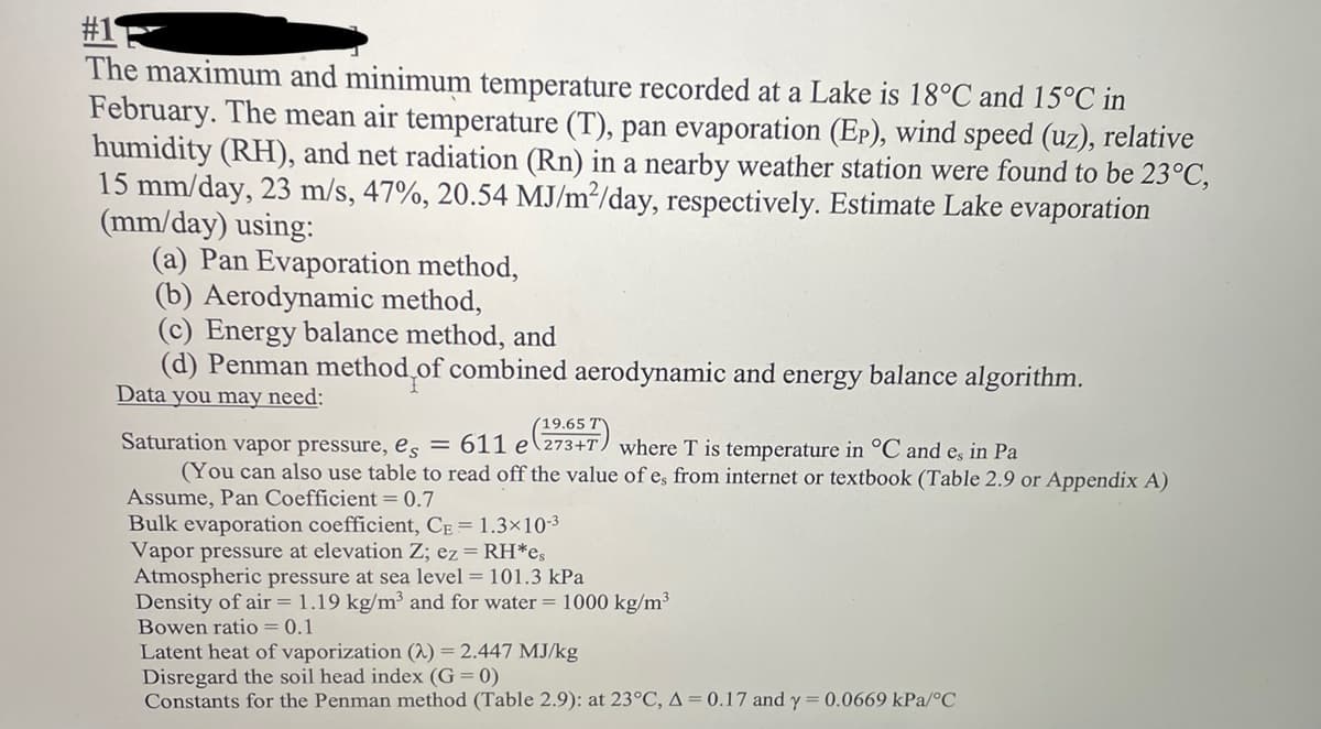 #1
The maximum and minimum temperature recorded at a Lake is 18°C and 15°C in
February. The mean air temperature (T), pan evaporation (Ep), wind speed (uz), relative
humidity (RH), and net radiation (Rn) in a nearby weather station were found to be 23°C,
15 mm/day, 23 m/s, 47%, 20.54 MJ/m²/day, respectively. Estimate Lake evaporation
(mm/day) using:
(a) Pan Evaporation method,
(b) Aerodynamic method,
(c) Energy balance method, and
(d) Penman method of combined aerodynamic and energy balance algorithm.
Data you may need:
19.65 T
Saturation vapor pressure, es = 611 e 273+T) where T is temperature in °C and es in Pa
(You can also use table to read off the value of e, from internet or textbook (Table 2.9 or Appendix A)
Assume, Pan Coefficient = 0.7
Bulk evaporation coefficient, CE = 1.3×10-3
Vapor pressure at elevation Z; ez = RH*es
Atmospheric pressure at sea level = 101.3 kPa
Density of air = 1.19 kg/m³ and for water = 1000 kg/m³
Bowen ratio = 0.1
Latent heat of vaporization (2) = 2.447 MJ/kg
Disregard the soil head index (G= 0)
Constants for the Penman method (Table 2.9): at 23°C, A = 0.17 and y = 0.0669 kPa/°C